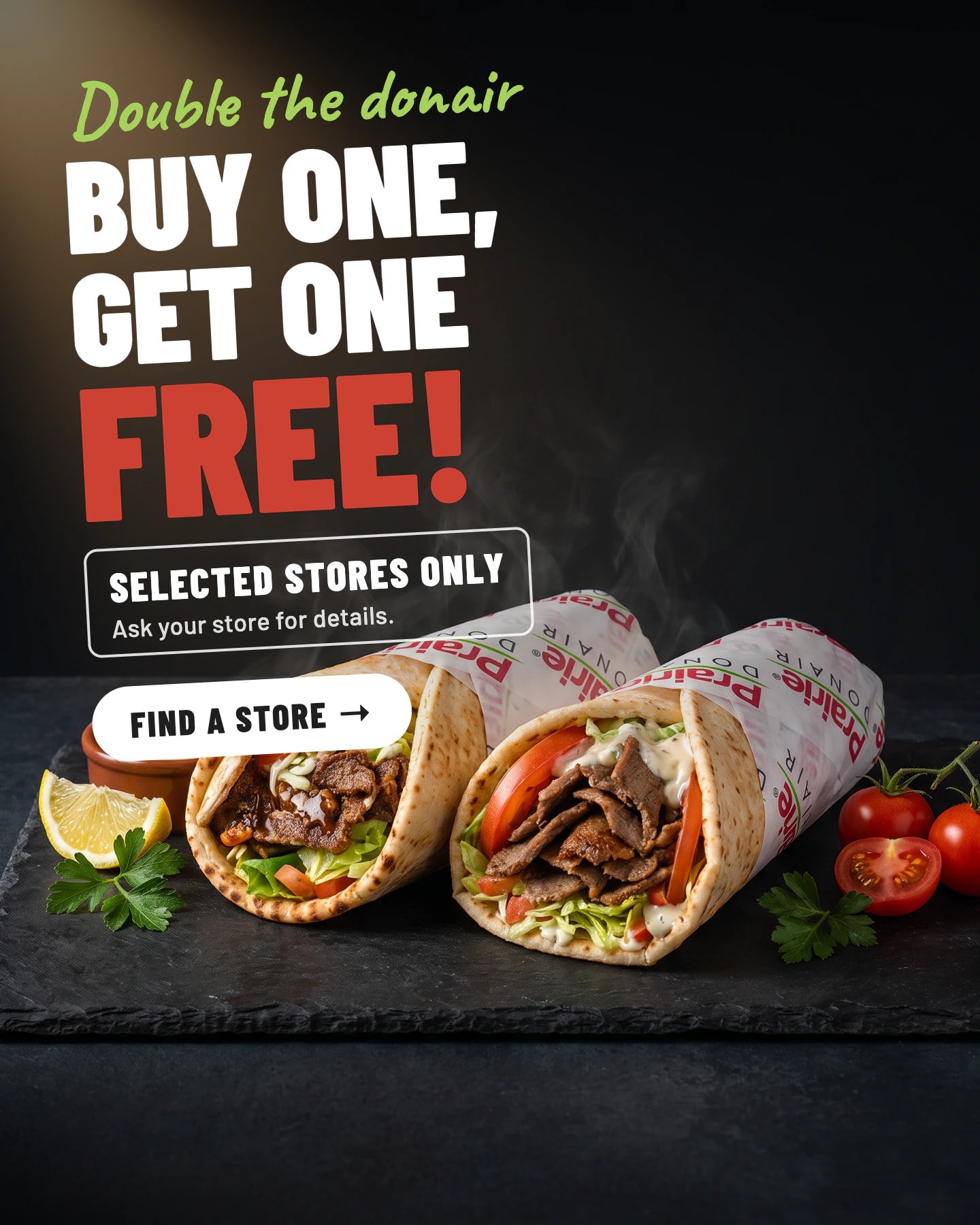 Double the donair: buy one, get one free! Selected stores only. Ask your store for details. Find a store. Two donairs on a slate board.